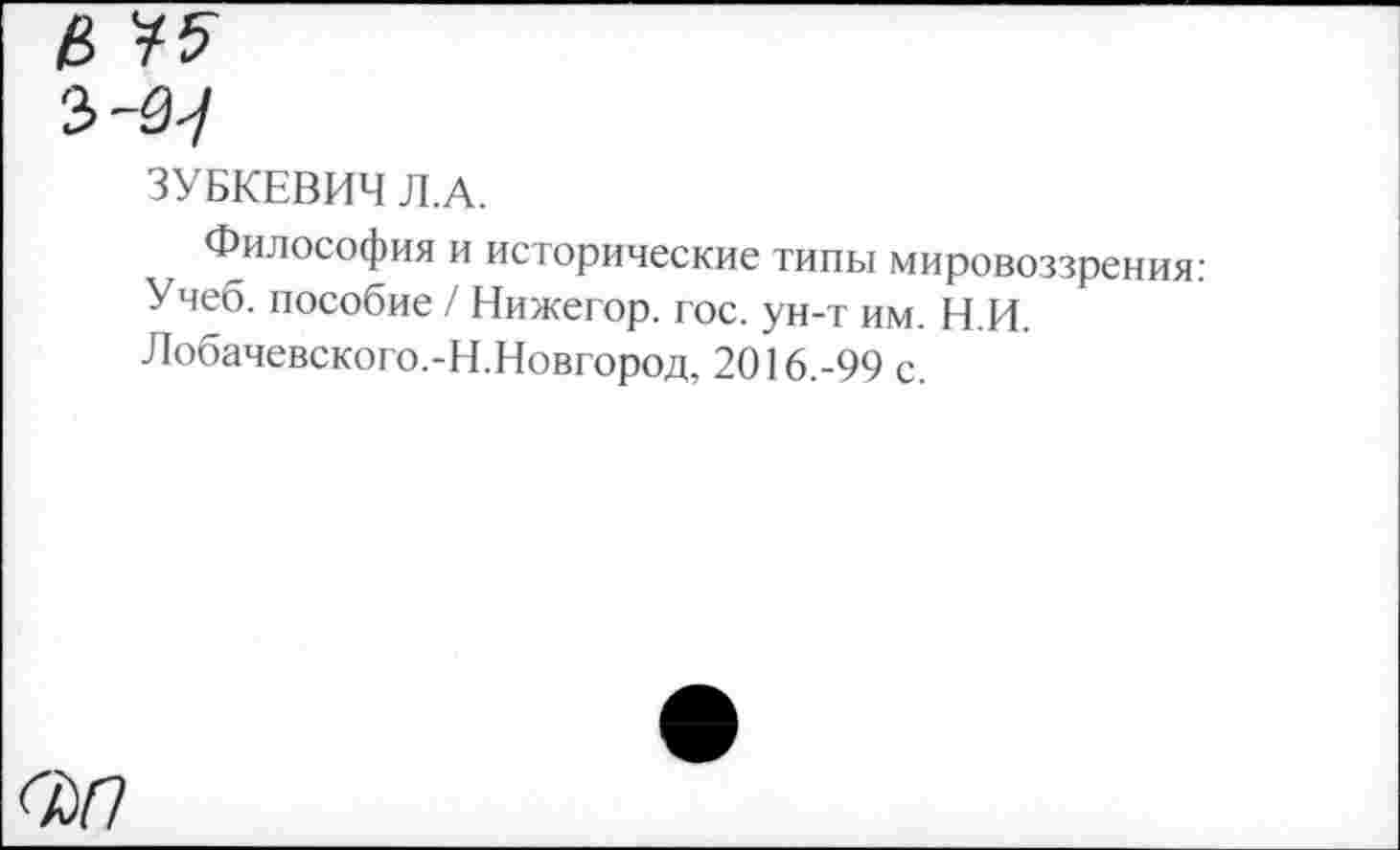 ﻿<ЪП
ЗУБКЕВИЧ Л.А.
Философия и исторические типы мировоззрения: Учеб, пособие / Нижегор. гос. ун-т им. Н.И. Лобачевского.-Н.Новгород, 2016.-99 с.